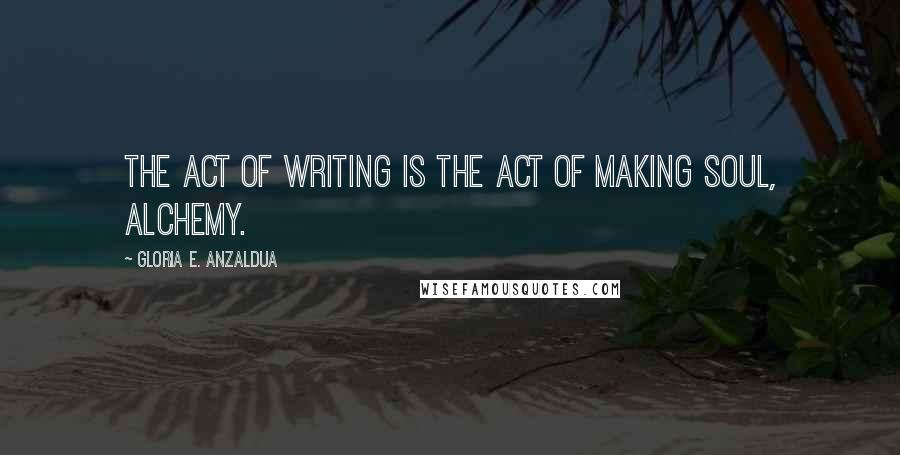 Gloria E. Anzaldua Quotes: The act of writing is the act of making soul, alchemy.