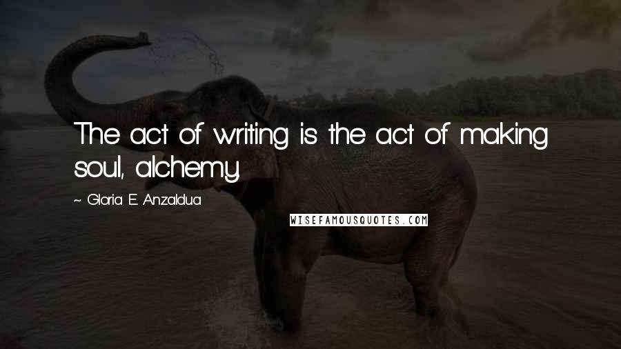 Gloria E. Anzaldua Quotes: The act of writing is the act of making soul, alchemy.