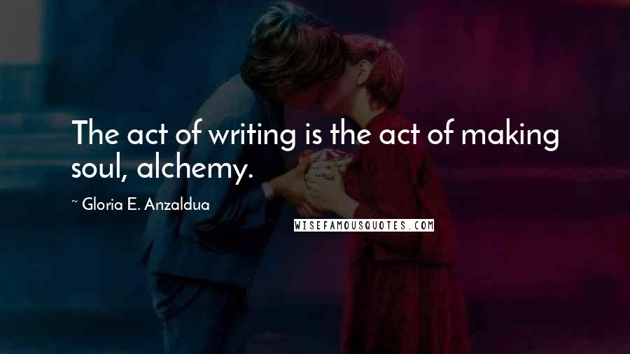 Gloria E. Anzaldua Quotes: The act of writing is the act of making soul, alchemy.