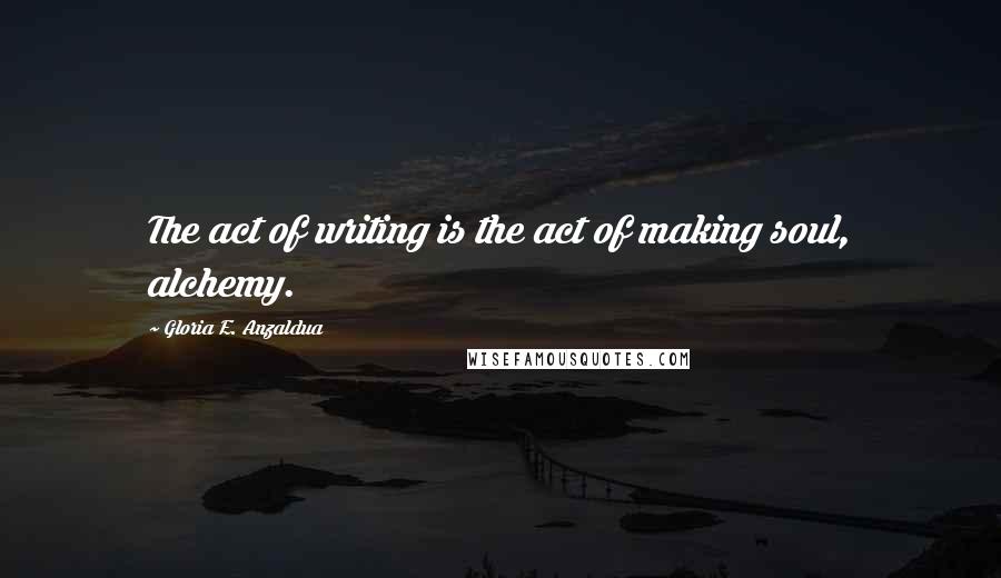 Gloria E. Anzaldua Quotes: The act of writing is the act of making soul, alchemy.