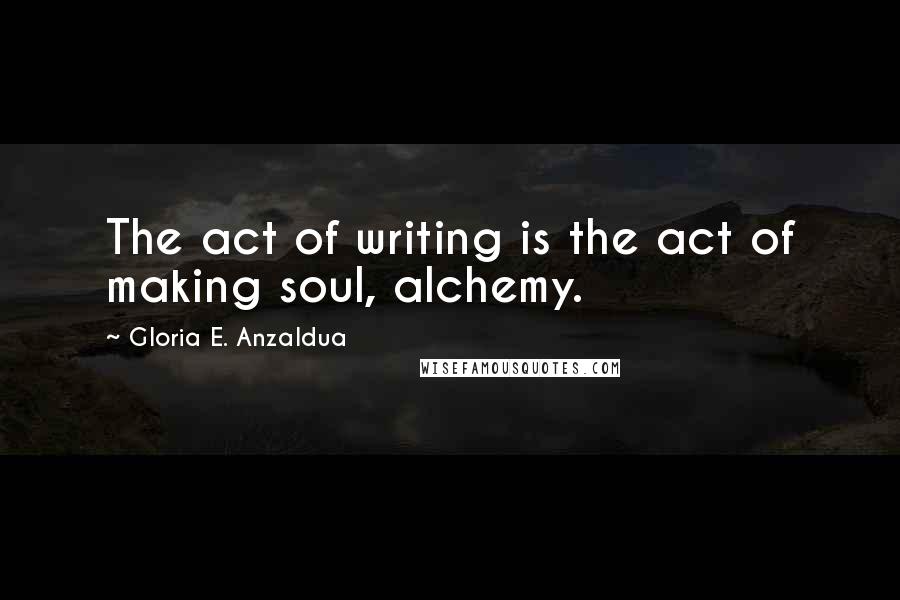 Gloria E. Anzaldua Quotes: The act of writing is the act of making soul, alchemy.