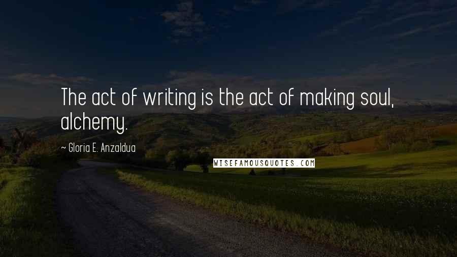 Gloria E. Anzaldua Quotes: The act of writing is the act of making soul, alchemy.