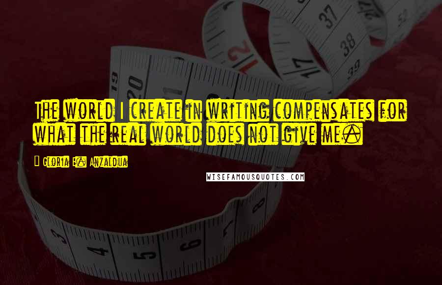 Gloria E. Anzaldua Quotes: The world I create in writing compensates for what the real world does not give me.