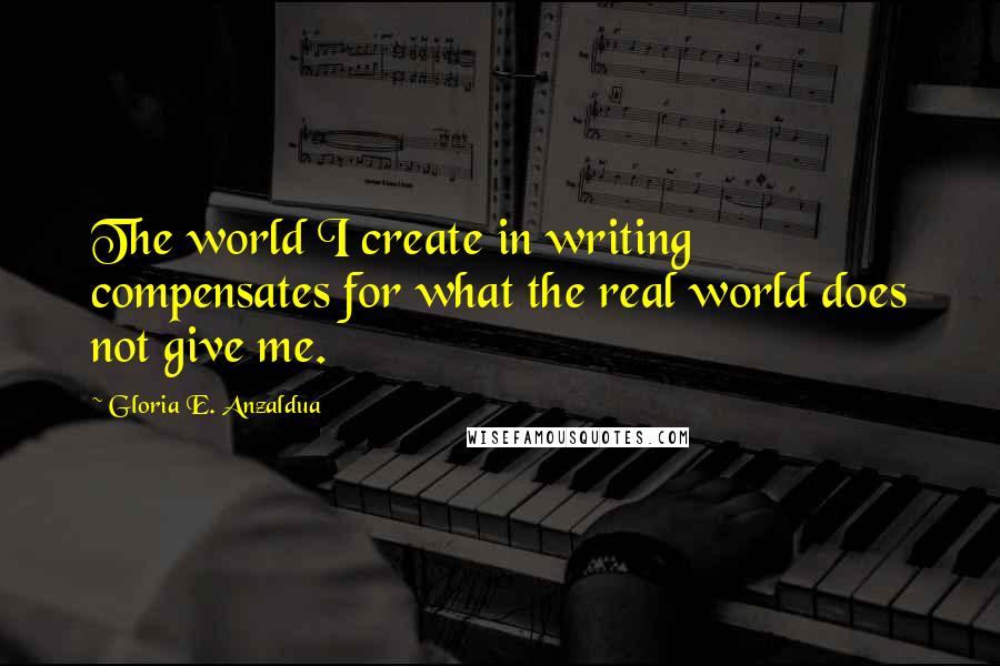 Gloria E. Anzaldua Quotes: The world I create in writing compensates for what the real world does not give me.