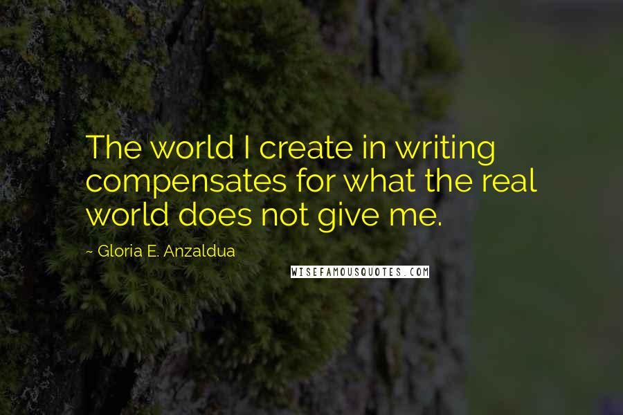 Gloria E. Anzaldua Quotes: The world I create in writing compensates for what the real world does not give me.