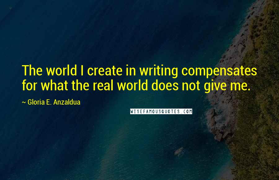 Gloria E. Anzaldua Quotes: The world I create in writing compensates for what the real world does not give me.