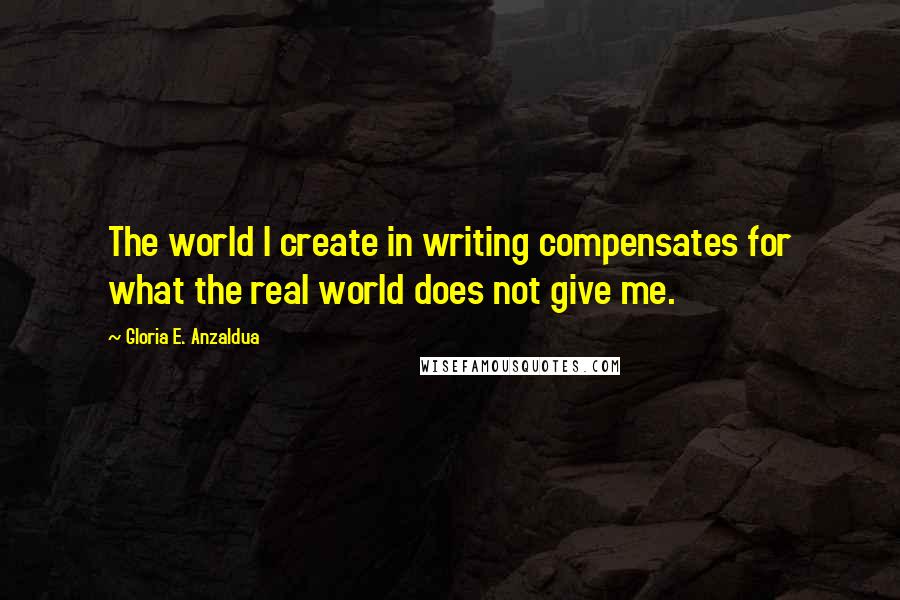 Gloria E. Anzaldua Quotes: The world I create in writing compensates for what the real world does not give me.