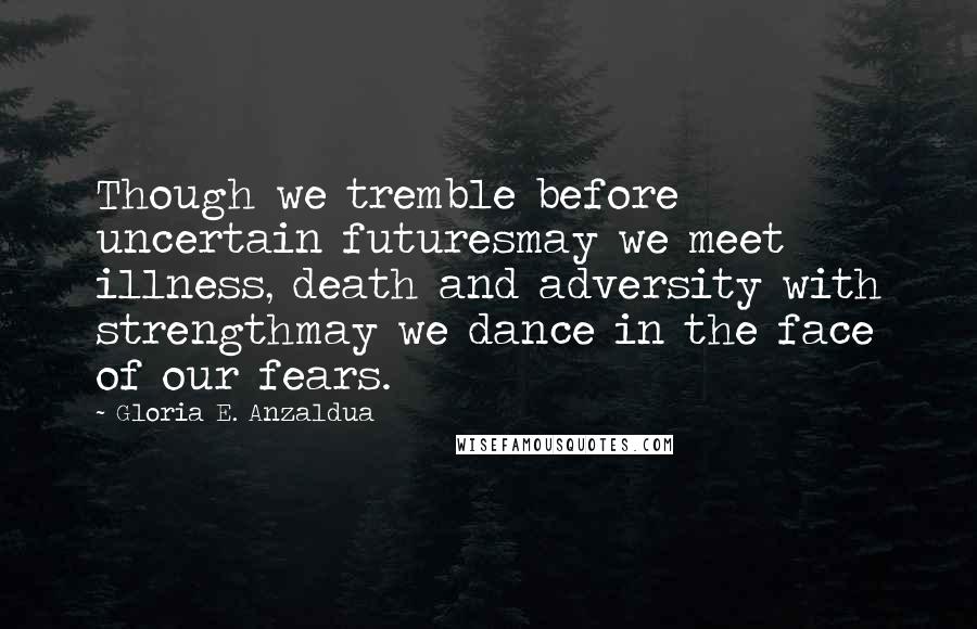 Gloria E. Anzaldua Quotes: Though we tremble before uncertain futuresmay we meet illness, death and adversity with strengthmay we dance in the face of our fears.