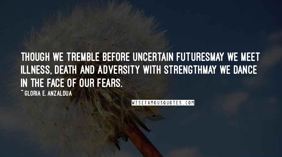 Gloria E. Anzaldua Quotes: Though we tremble before uncertain futuresmay we meet illness, death and adversity with strengthmay we dance in the face of our fears.