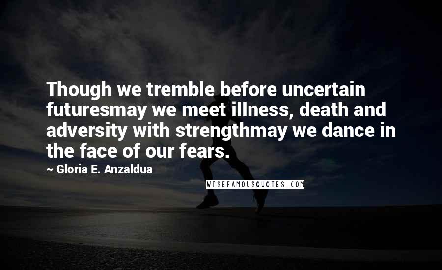 Gloria E. Anzaldua Quotes: Though we tremble before uncertain futuresmay we meet illness, death and adversity with strengthmay we dance in the face of our fears.