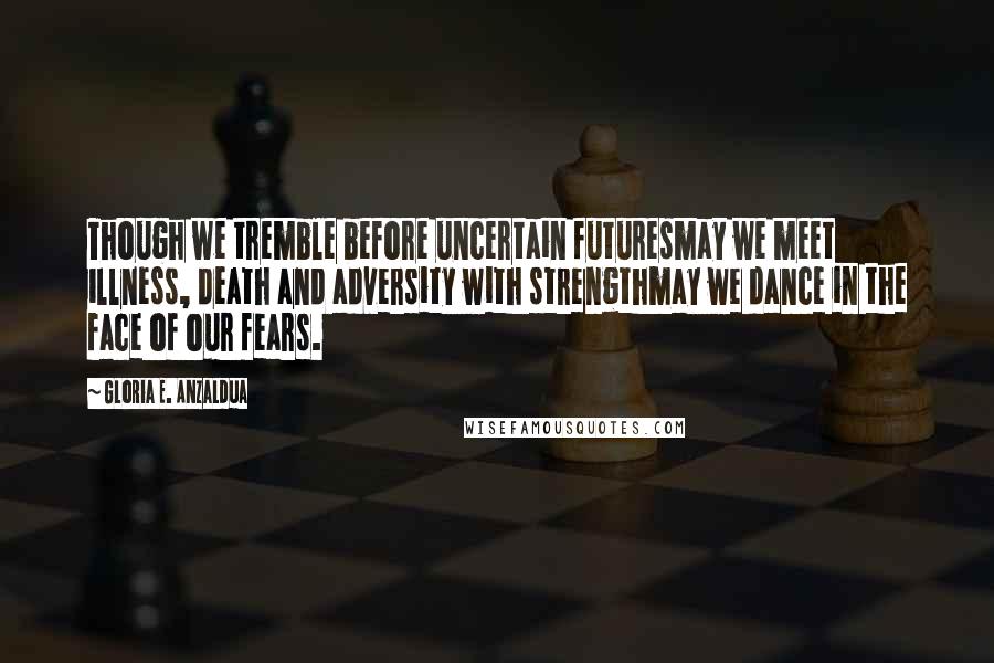 Gloria E. Anzaldua Quotes: Though we tremble before uncertain futuresmay we meet illness, death and adversity with strengthmay we dance in the face of our fears.