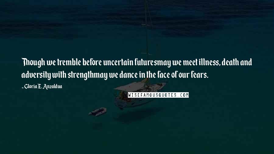 Gloria E. Anzaldua Quotes: Though we tremble before uncertain futuresmay we meet illness, death and adversity with strengthmay we dance in the face of our fears.