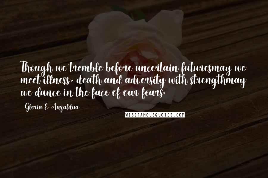 Gloria E. Anzaldua Quotes: Though we tremble before uncertain futuresmay we meet illness, death and adversity with strengthmay we dance in the face of our fears.