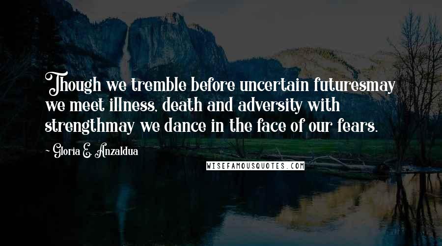 Gloria E. Anzaldua Quotes: Though we tremble before uncertain futuresmay we meet illness, death and adversity with strengthmay we dance in the face of our fears.