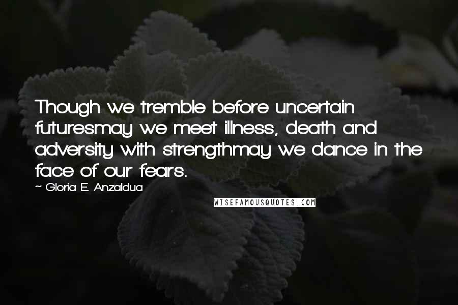 Gloria E. Anzaldua Quotes: Though we tremble before uncertain futuresmay we meet illness, death and adversity with strengthmay we dance in the face of our fears.