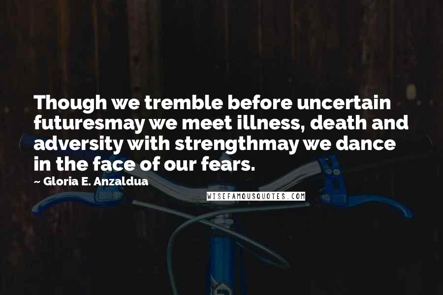 Gloria E. Anzaldua Quotes: Though we tremble before uncertain futuresmay we meet illness, death and adversity with strengthmay we dance in the face of our fears.