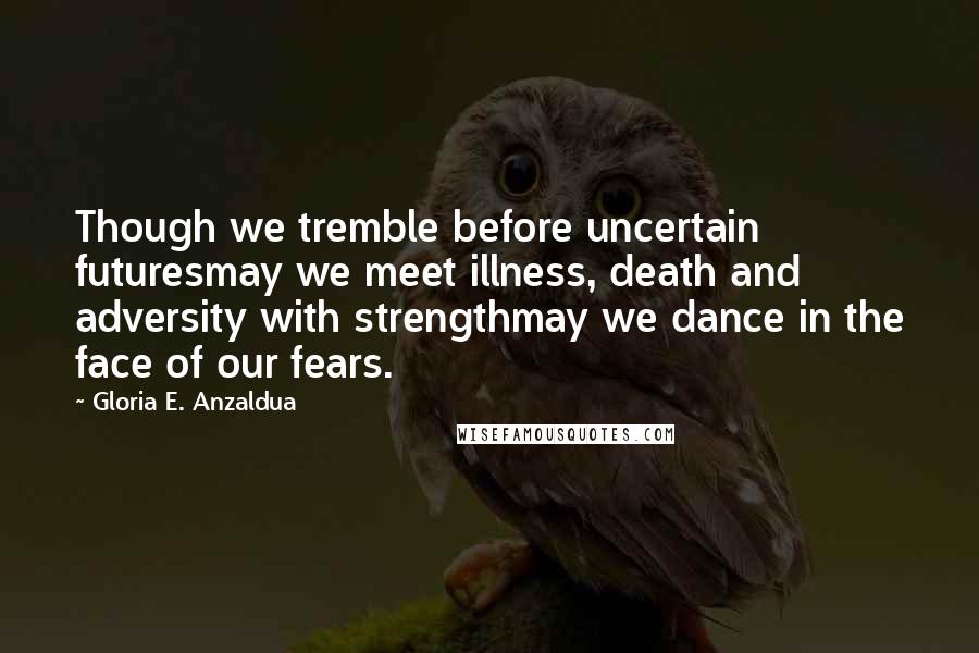 Gloria E. Anzaldua Quotes: Though we tremble before uncertain futuresmay we meet illness, death and adversity with strengthmay we dance in the face of our fears.