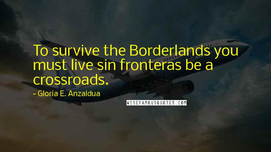 Gloria E. Anzaldua Quotes: To survive the Borderlands you must live sin fronteras be a crossroads.