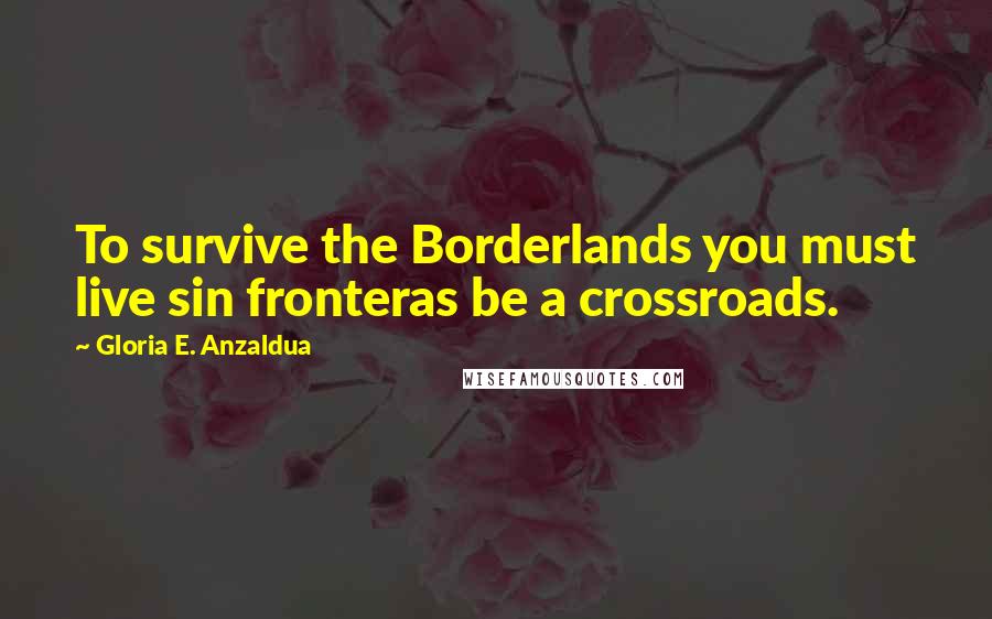 Gloria E. Anzaldua Quotes: To survive the Borderlands you must live sin fronteras be a crossroads.