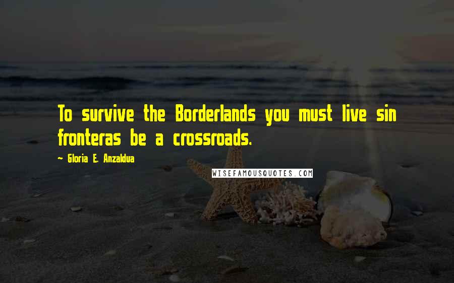 Gloria E. Anzaldua Quotes: To survive the Borderlands you must live sin fronteras be a crossroads.