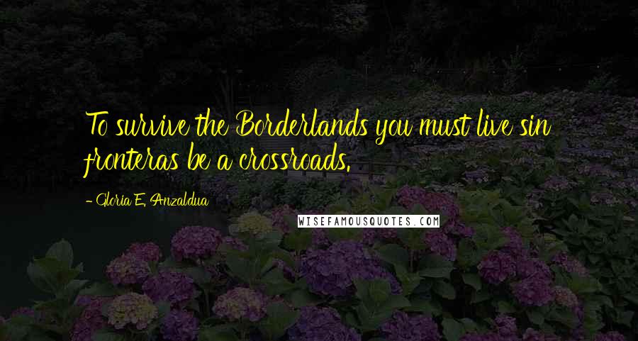 Gloria E. Anzaldua Quotes: To survive the Borderlands you must live sin fronteras be a crossroads.