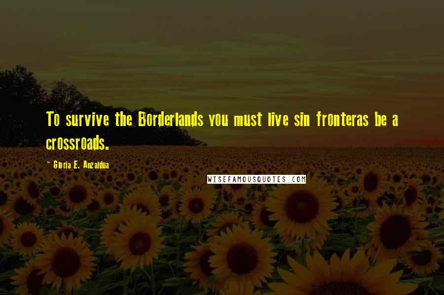 Gloria E. Anzaldua Quotes: To survive the Borderlands you must live sin fronteras be a crossroads.