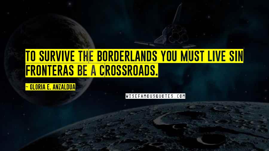 Gloria E. Anzaldua Quotes: To survive the Borderlands you must live sin fronteras be a crossroads.