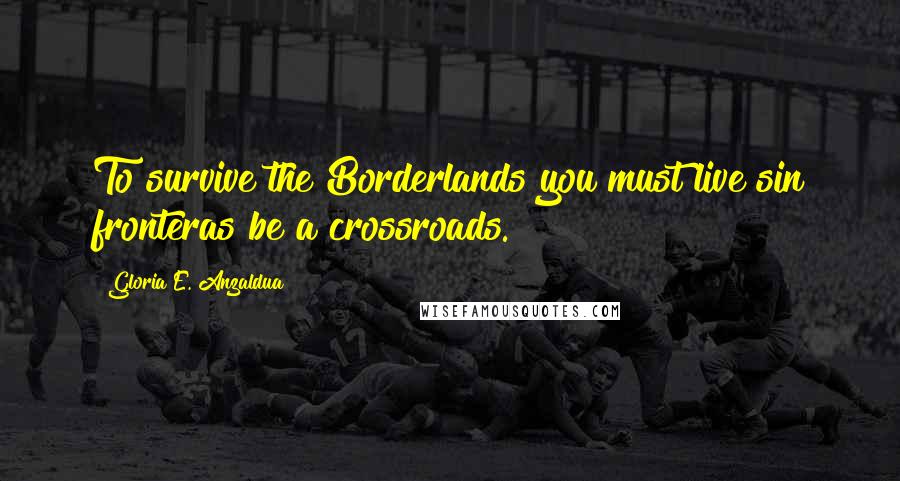 Gloria E. Anzaldua Quotes: To survive the Borderlands you must live sin fronteras be a crossroads.