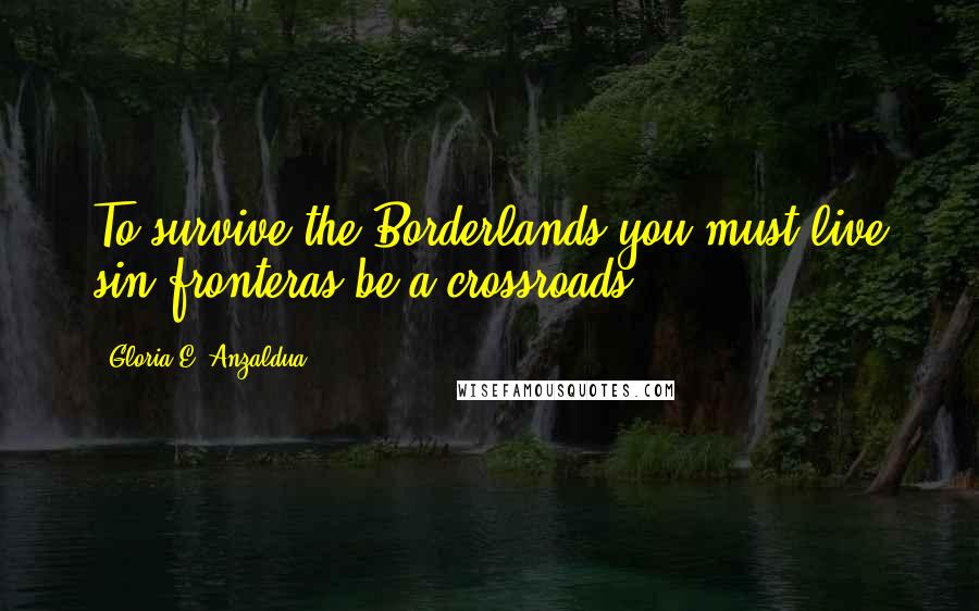 Gloria E. Anzaldua Quotes: To survive the Borderlands you must live sin fronteras be a crossroads.
