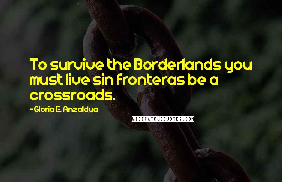 Gloria E. Anzaldua Quotes: To survive the Borderlands you must live sin fronteras be a crossroads.