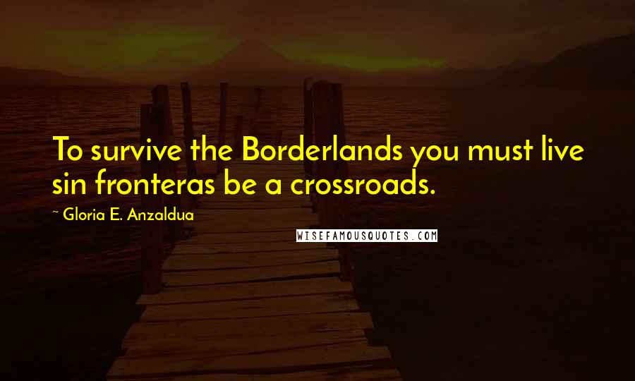 Gloria E. Anzaldua Quotes: To survive the Borderlands you must live sin fronteras be a crossroads.