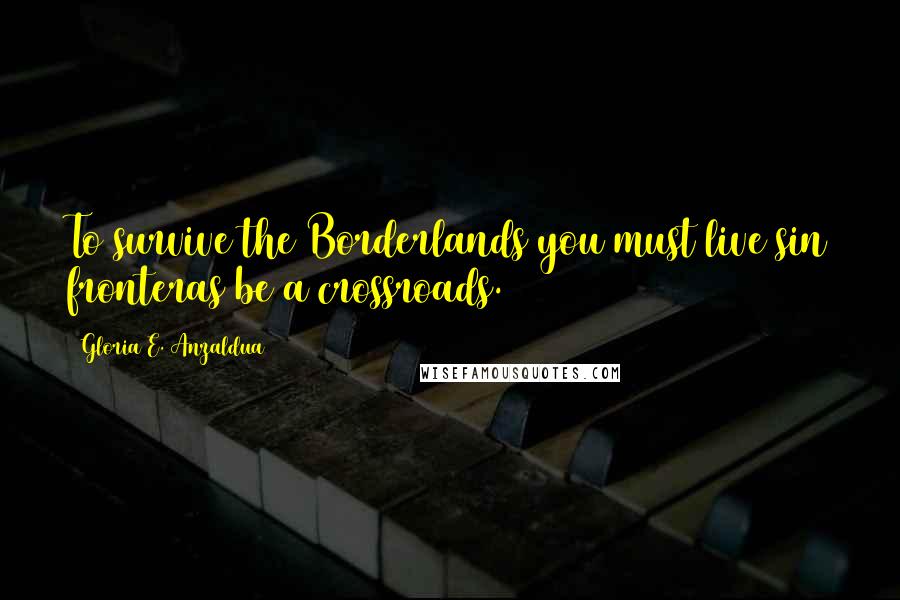 Gloria E. Anzaldua Quotes: To survive the Borderlands you must live sin fronteras be a crossroads.