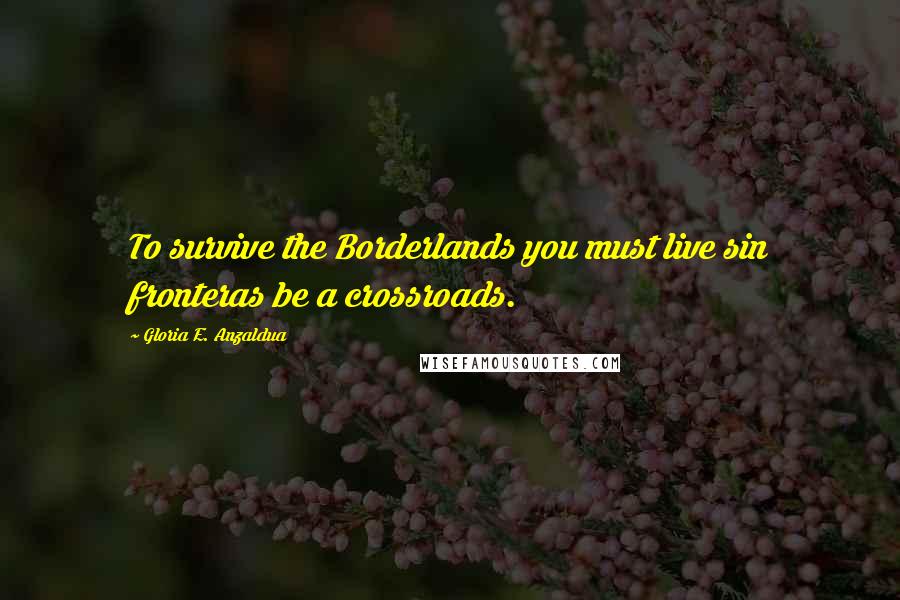 Gloria E. Anzaldua Quotes: To survive the Borderlands you must live sin fronteras be a crossroads.