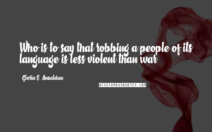 Gloria E. Anzaldua Quotes: Who is to say that robbing a people of its language is less violent than war?