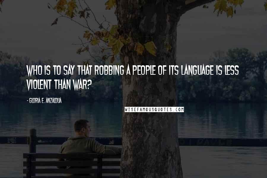 Gloria E. Anzaldua Quotes: Who is to say that robbing a people of its language is less violent than war?