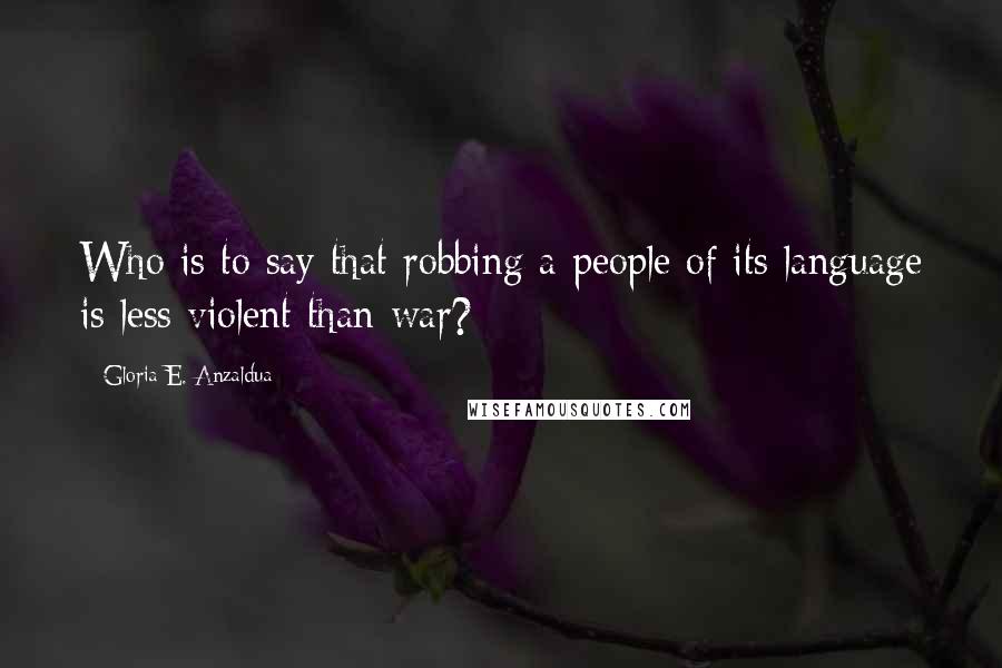 Gloria E. Anzaldua Quotes: Who is to say that robbing a people of its language is less violent than war?