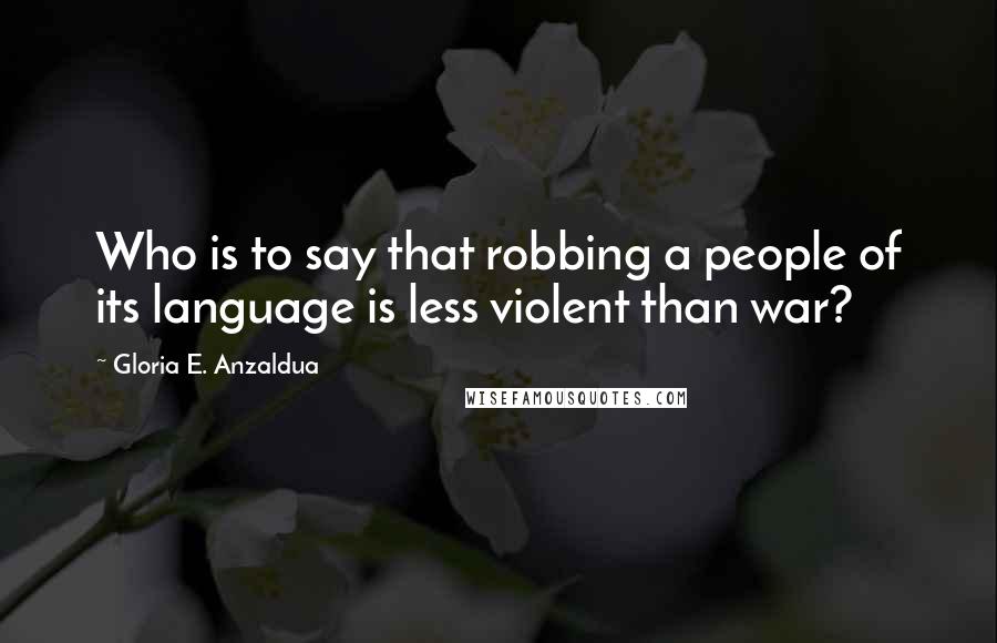Gloria E. Anzaldua Quotes: Who is to say that robbing a people of its language is less violent than war?