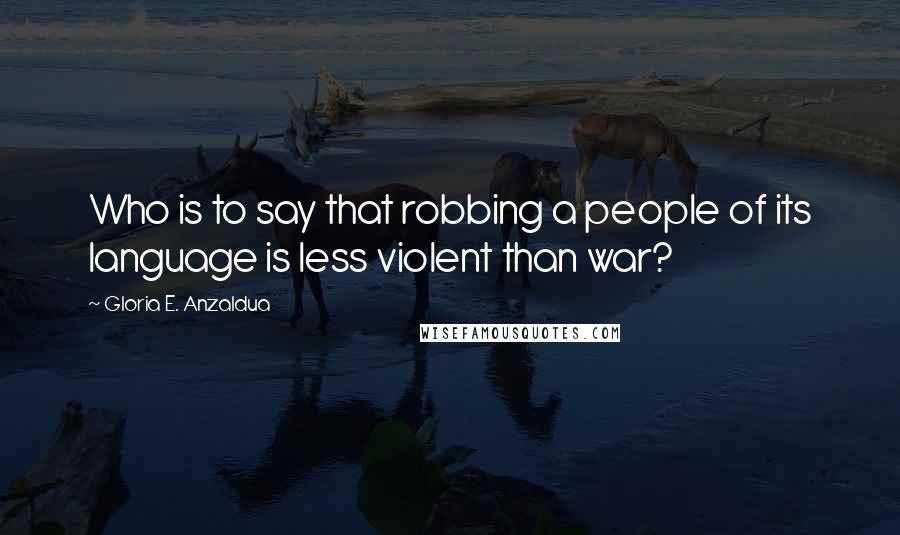 Gloria E. Anzaldua Quotes: Who is to say that robbing a people of its language is less violent than war?