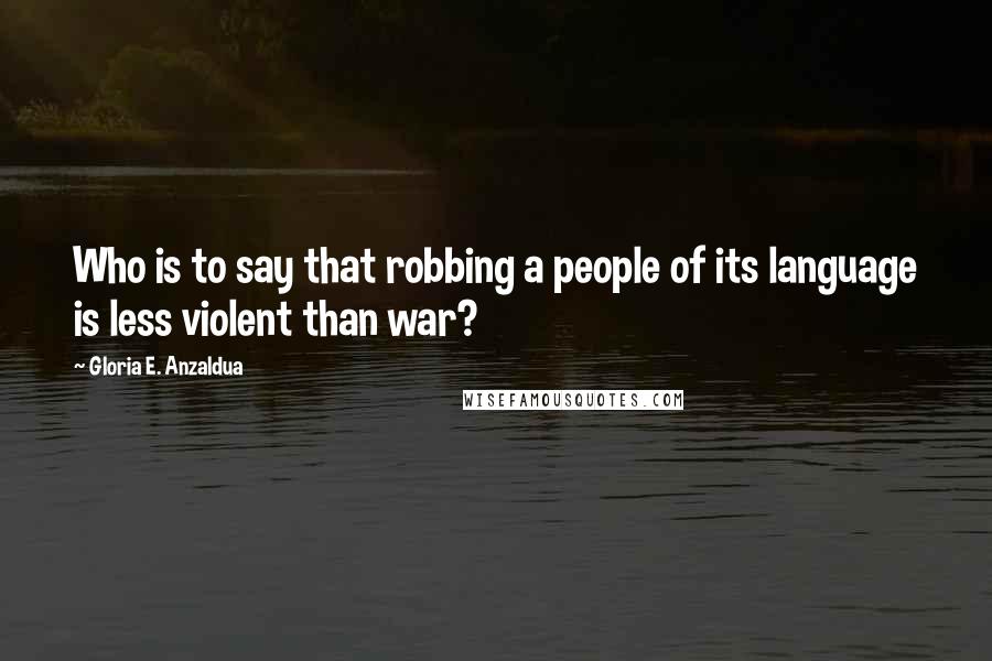 Gloria E. Anzaldua Quotes: Who is to say that robbing a people of its language is less violent than war?