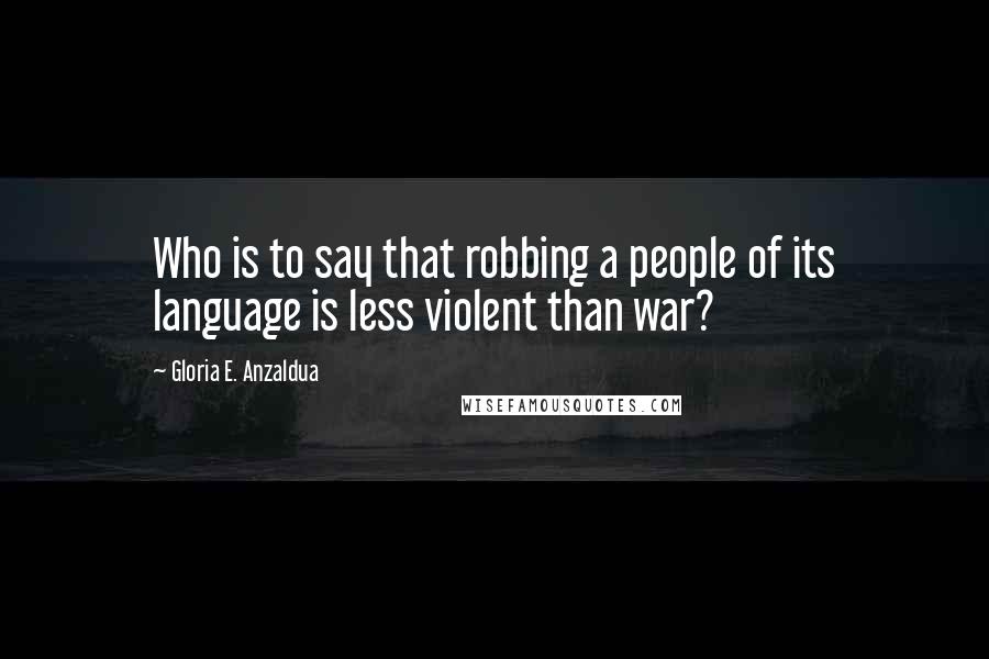 Gloria E. Anzaldua Quotes: Who is to say that robbing a people of its language is less violent than war?