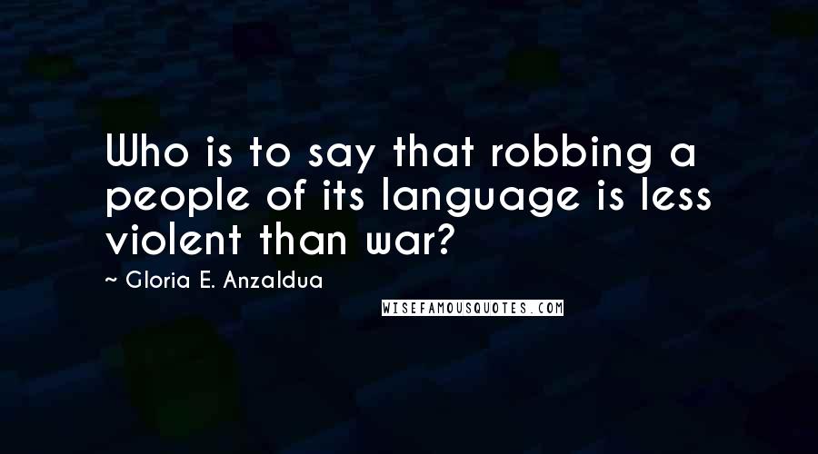 Gloria E. Anzaldua Quotes: Who is to say that robbing a people of its language is less violent than war?