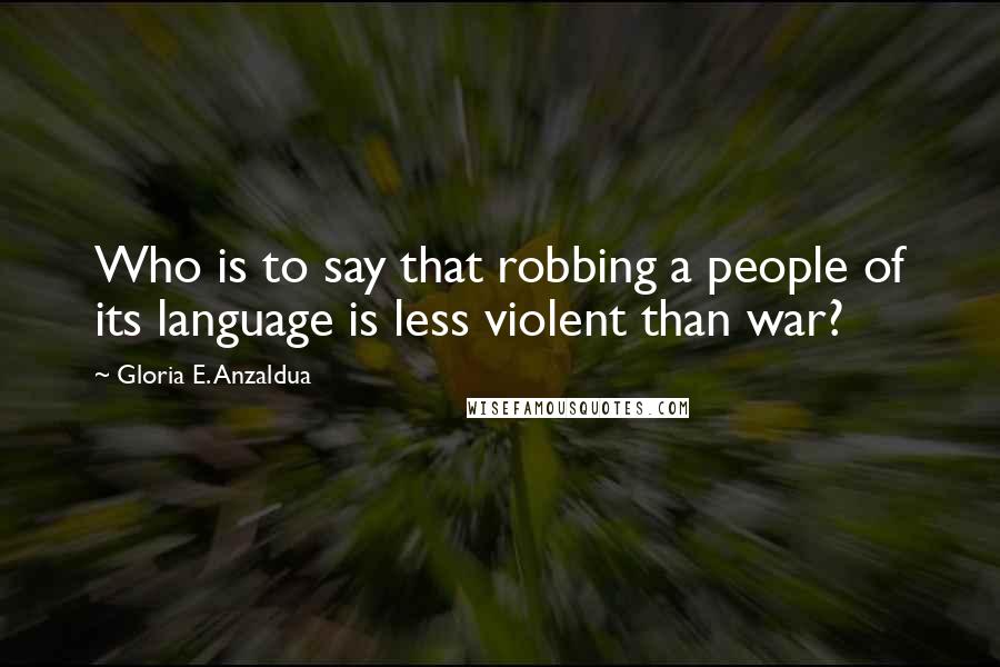 Gloria E. Anzaldua Quotes: Who is to say that robbing a people of its language is less violent than war?