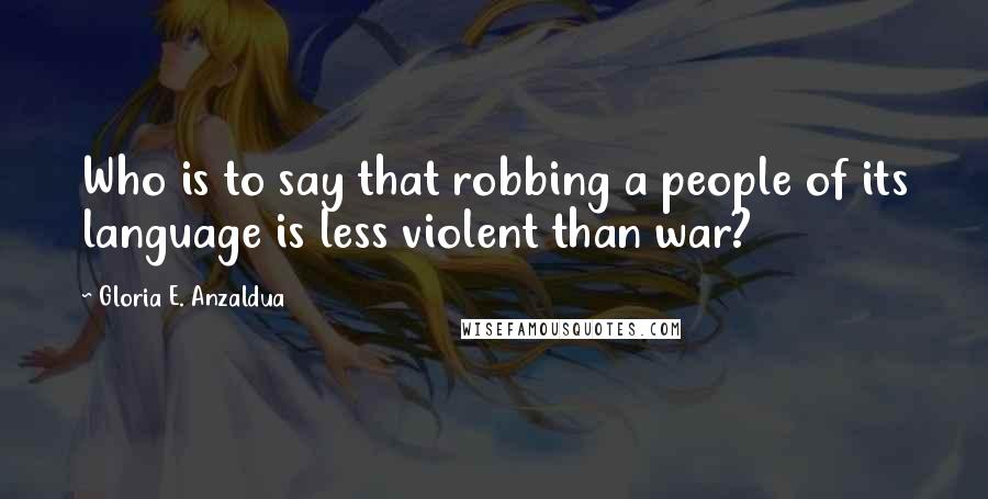 Gloria E. Anzaldua Quotes: Who is to say that robbing a people of its language is less violent than war?