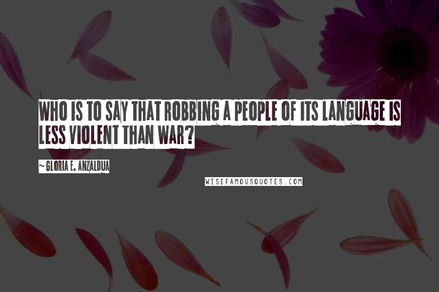 Gloria E. Anzaldua Quotes: Who is to say that robbing a people of its language is less violent than war?