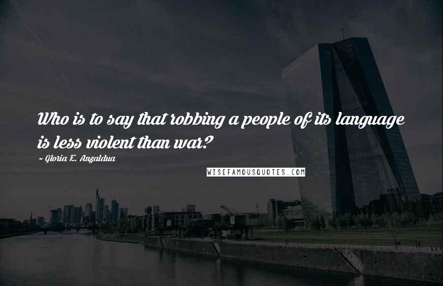 Gloria E. Anzaldua Quotes: Who is to say that robbing a people of its language is less violent than war?