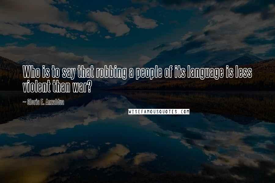 Gloria E. Anzaldua Quotes: Who is to say that robbing a people of its language is less violent than war?