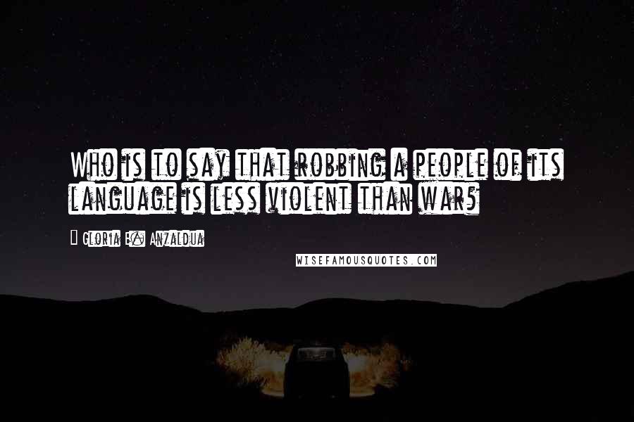 Gloria E. Anzaldua Quotes: Who is to say that robbing a people of its language is less violent than war?