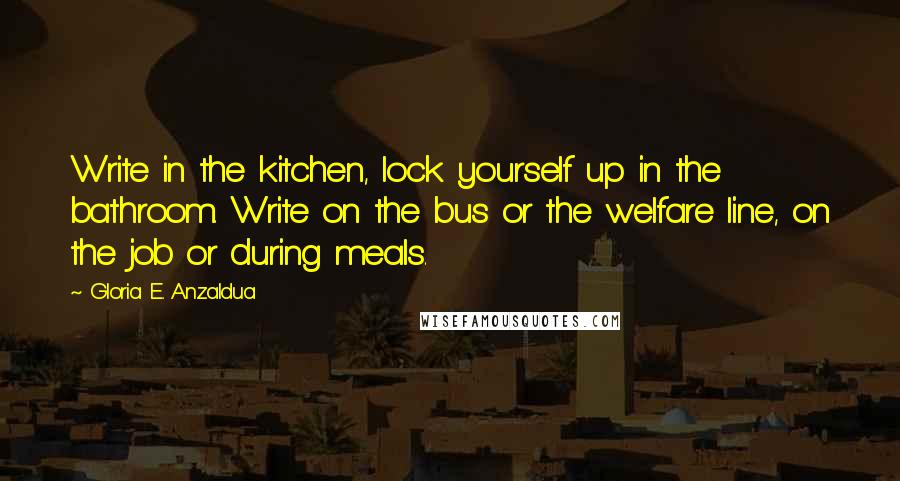 Gloria E. Anzaldua Quotes: Write in the kitchen, lock yourself up in the bathroom. Write on the bus or the welfare line, on the job or during meals.