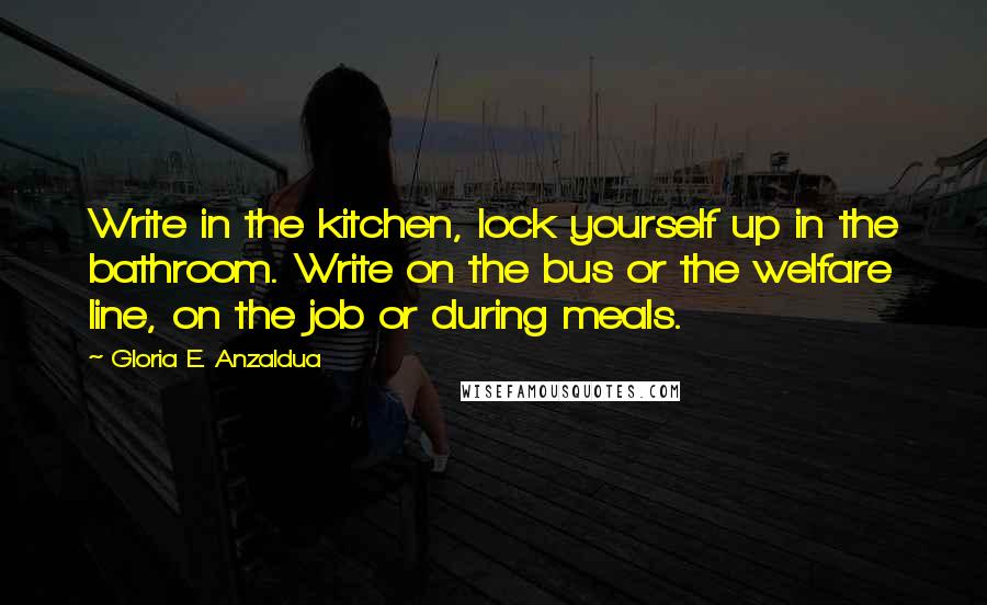 Gloria E. Anzaldua Quotes: Write in the kitchen, lock yourself up in the bathroom. Write on the bus or the welfare line, on the job or during meals.