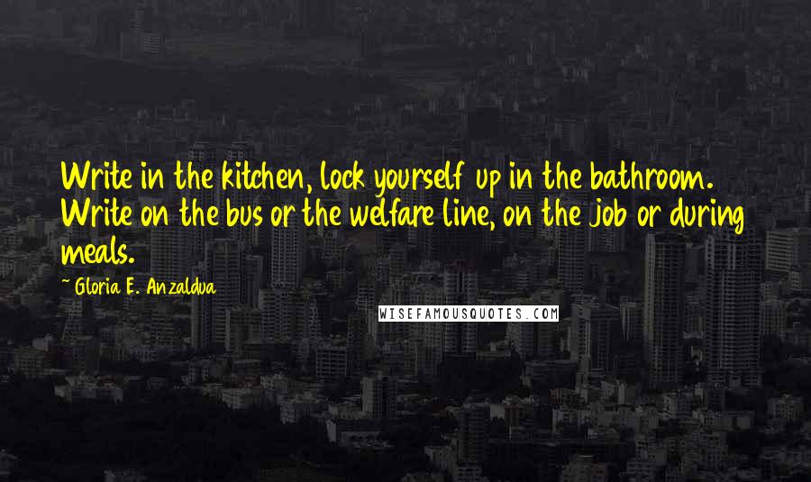 Gloria E. Anzaldua Quotes: Write in the kitchen, lock yourself up in the bathroom. Write on the bus or the welfare line, on the job or during meals.